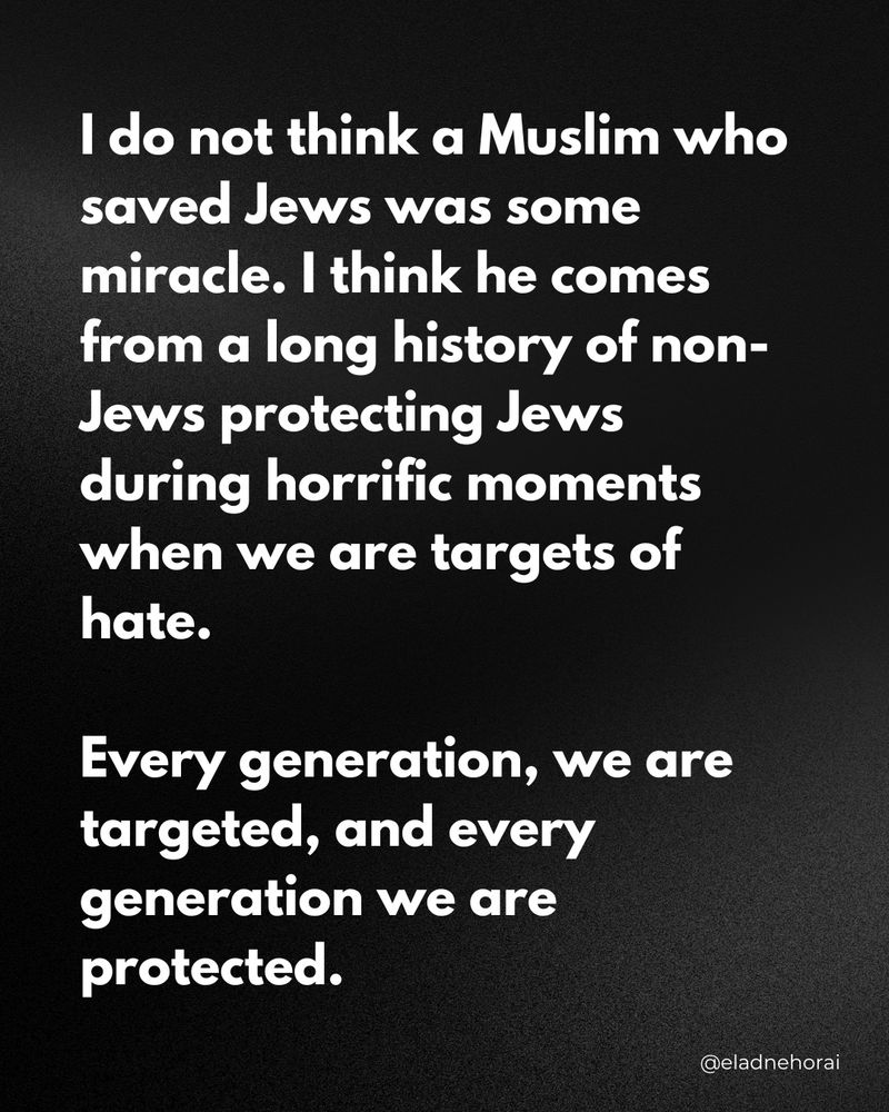 I do not think a Muslim who saved Jews was some miracle. I think he comes from a long history of non-Jews protecting Jews during horrific moments when we are targets of hate.
Every generation, we are targeted, and every generation we are protected.
@eladnehorai