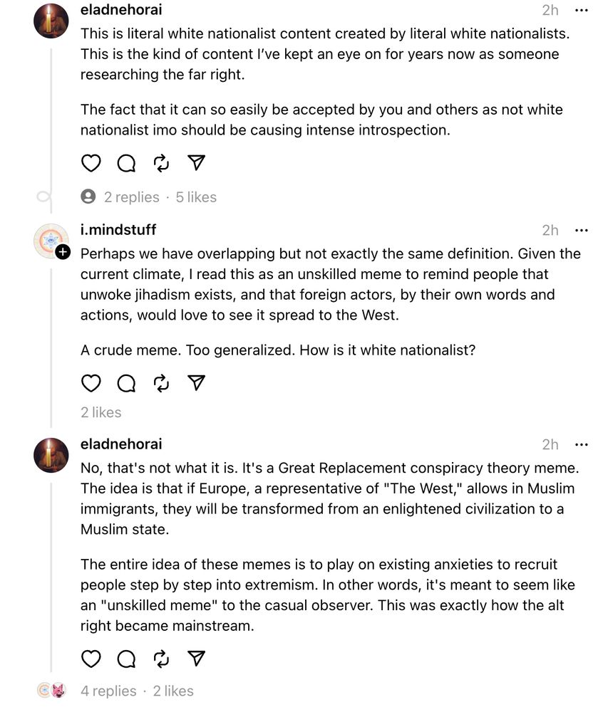 eladnehorai
2h
This is literal white nationalist content created by literal white nationalists. This is the kind of content I’ve kept an eye on for years now as someone researching the far right.
The fact that it can so easily be accepted by you and others as not white nationalist imo should be causing intense introspection.
A Threads user's profile picture
2
replies
 · 
i.mindstuff
2h
Perhaps we have overlapping but not exactly the same definition. Given the current climate, I read this as an unskilled meme to remind people that unwoke jihadism exists, and that foreign actors, by their own words and actions, would love to see it spread to the West.
A crude meme. Too generalized. How is it white nationalist?
eladnehorai's profile picture
eladnehorai
2h
No, that's not what it is. It's a Great Replacement conspiracy theory meme. The idea is that if Europe, a representative of "The West," allows in Muslim immigrants, they will be transformed from an enlightened civilization to a Muslim s
