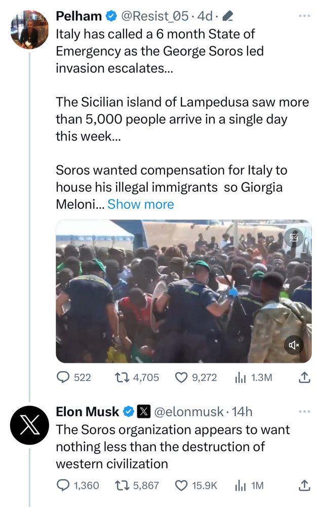 Pelham • @Resist 05. 4d • 0
Italy has called a 6 month State of Emergency as the George Soros led invasion escalates...
The Sicilian island of Lampedusa saw more than 5,000 people arrive in a single day this week...
Soros wanted compensation for Italy to house his illegal immigrants so Giorgia
Meloni... Show more
9 522
17 4,705 9,272
1a 1.3M
Elon Musk © x @elonmusk • 14h
The Soros organization appears to want nothing less than the destruction of western civilization
• 1,360 €7 5,867