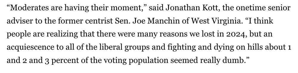 “Moderates are having their moment,” said Jonathan Kott, the onetime senior adviser to the former centrist Sen. Joe Manchin of West Virginia. “I think people are realizing that there were many reasons we lost in 2024, but an acquiescence to all of the liberal groups and fighting and dying on hills about 1 and 2 and 3 percent of the voting population seemed really dumb.”

