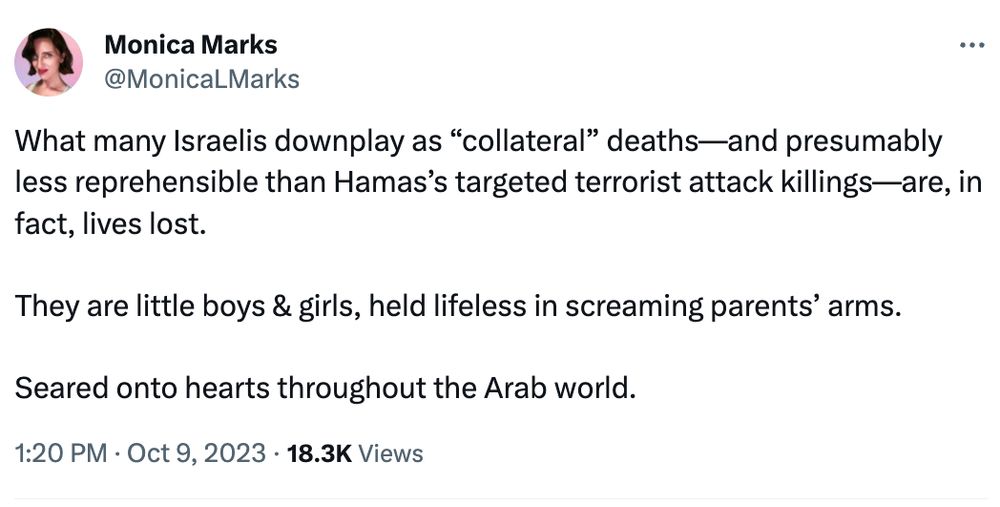 Monica Marks
@MonicaLMarks
What many Israelis downplay as “collateral” deaths—and presumably less reprehensible than Hamas’s targeted terrorist attack killings—are, in fact, lives lost.

They are little boys & girls, held lifeless in screaming parents’ arms.

Seared onto hearts throughout the Arab world.