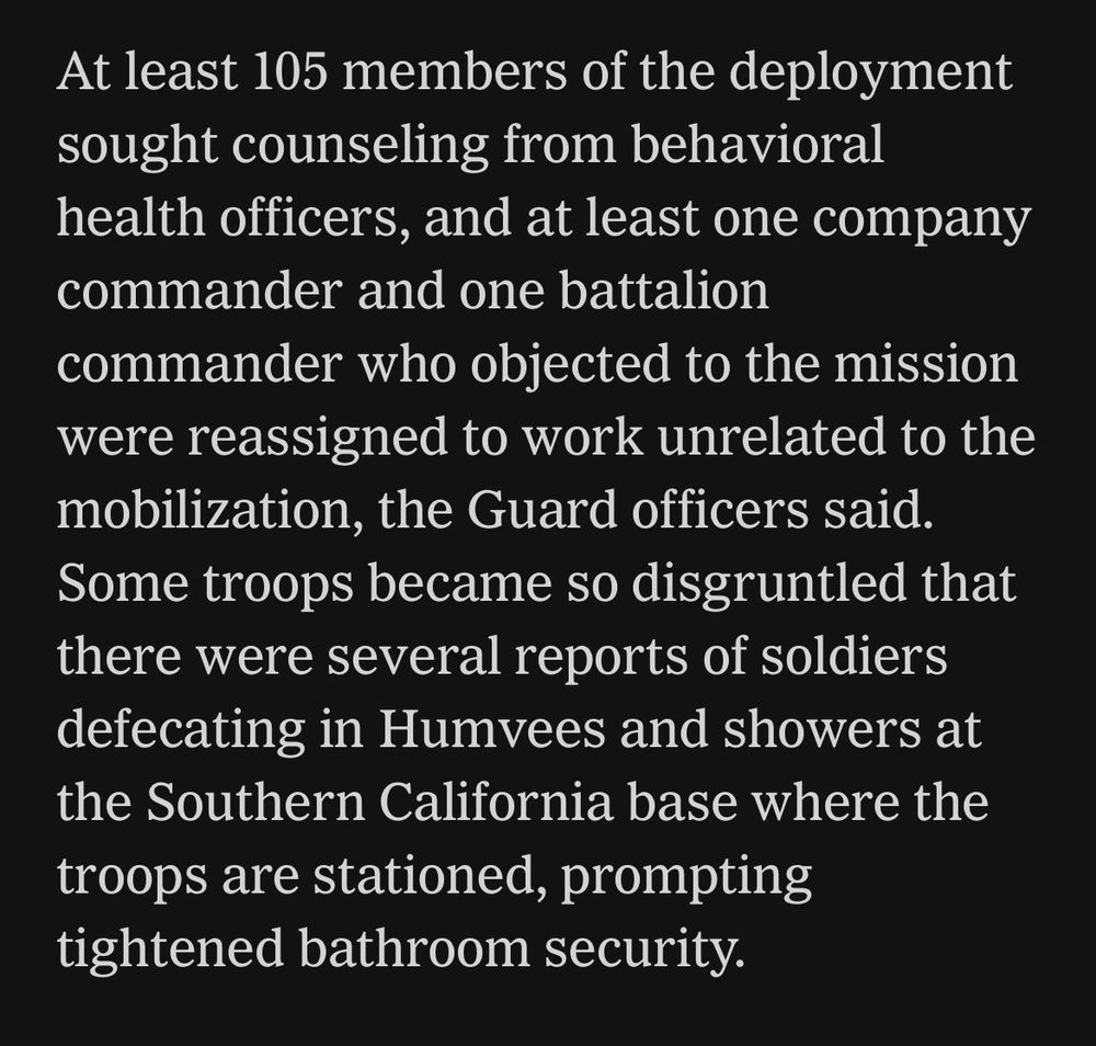 At least 105 members of the deployment sought counseling from behavioral health officers, and at least one company commander and one battalion
commander who objected to the mission were reassigned to work unrelated to the mobilization, the Guard officers said.
Some troops became so disgruntled that there were several reports of soldiers defecating in Humvees and showers at the Southern California base where the troops are stationed, prompting tightened bathroom security.