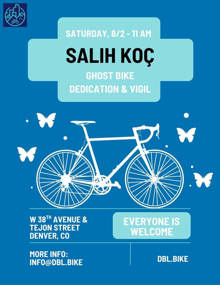 A blue flyer showing text along with an outline of a white bicycle surrounded by white butterflies

Text reads: 
SATURDAY, 8/2 - 11 AM
SALIH KOC
GHOST BIKE DEDICATION & VIGIL
W 38TH AVENUE & TEJON STREET
DENVER, CO
MORE INFO:
INFO@DBL.BIKE
EVERYONE IS WELCOME
DBL.BIKE