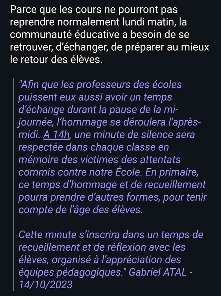 Parce que les cours ne pourront pas reprendre normalement lundi matin, la communauté éducative a besoin de se retrouver, d’échanger, de préparer au mieux le retour des élèves.

"Afin que les professeurs des écoles puissent eux aussi avoir un temps d’échange durant la pause de la mi-journée, l’hommage se déroulera l’après-midi. A 14h, une minute de silence sera respectée dans chaque classe en mémoire des victimes des attentats commis contre notre École. En primaire, ce temps d’hommage et de recueillement pourra prendre d’autres formes, pour tenir compte de l’âge des élèves. 

 

Cette minute s’inscrira dans un temps de recueillement et de réflexion avec les élèves, organisé à l’appréciation des équipes pédagogiques." Gabriel ATAL - 14/10/2023