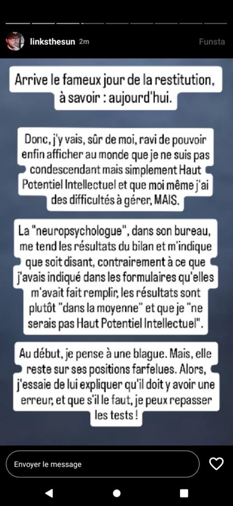 Fausse story Instagram de Linksthesun.
Cette fois, la photo par dessus laquelle le texte est posé est une photo du sol du bus.

//TEXTE//

Arrive le fameux jour de la restitution, à savoir : aujourd'hui.

Donc, j'y vais, sûr de moi, ravi de pouvoir enfin afficher au monde que je ne suis pas condescendant mais simplement Haut Potentiel Intellectuel et que moi même j'ai des difficultés à gérer, MAIS.

La "neuropsychologue", dans son bureau, me tend les résultats du bilan et m'indique que soit disant, contrairement à ce que j'avais indiqué dans les formulaires qu'elle m'avait fait remplir, les résultats sont plutôt "dans la moyenne" et que je "ne serais pas Haut Potentiel Intellectuel".

Au début, je pense à une blague. Mais, elle reste sur ses positions farfelues. Alors, j'essaie de lui expliquer qu'il doit y avoir une erreur, et que s'il le faut je peux repasser les tests !!