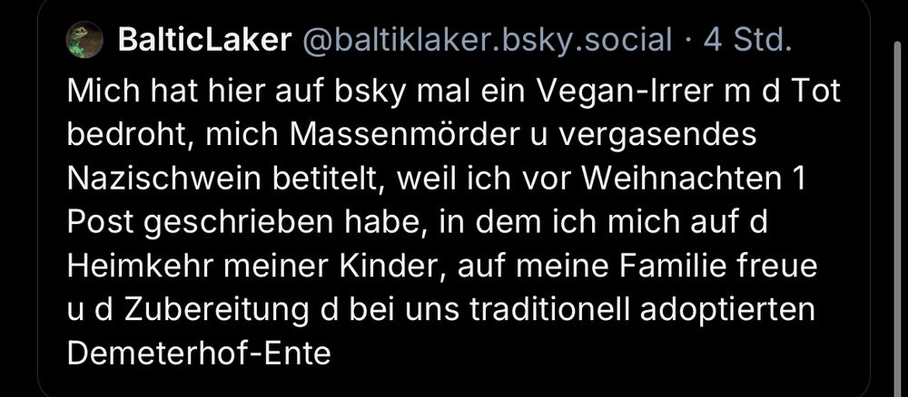 Post des Users @baltiklaker.bsky.social mit dem Inhalt:

Mich hat hier auf bsky mal ein Vegan-Irrer m d Tot bedroht, mich Massenmörder u vergasendes Nazischwein betitelt, weil ich vor Weihnachten 1 Post geschrieben habe, in dem ich mich auf d Heimkehr meiner Kinder, auf meine Familie freue u d Zubereitung d bei uns traditionell adoptierten Demeterhof-Ente