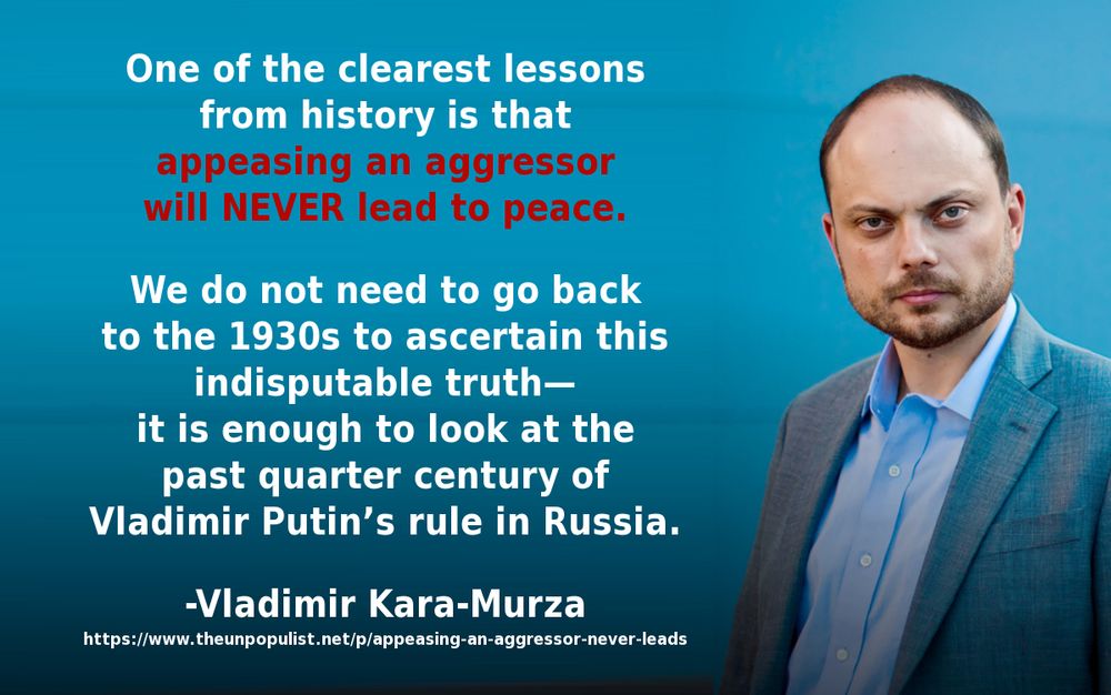 Meme with a photo of Vladimir Kara-Murza on the right and the following text on the left: One of the clearest lessons from history is that appeasing an aggressor will never lead to peace. We do not need to go back to the 1930s to ascertain this indisputable truth—it is enough to look at the past quarter century of Vladimir Putin’s rule in Russia. -Vladimir Kara-Murza https://www.theunpopulist.net/p/appeasing-an-aggressor-never-leads 