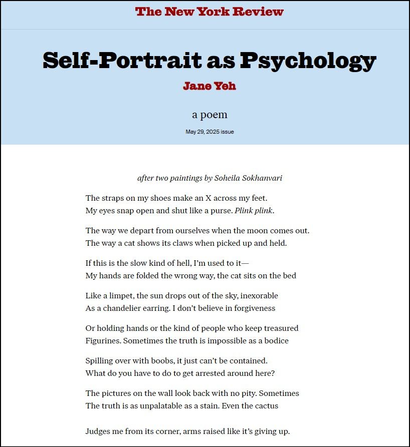 Self-Portrait as Psychology
(after two paintings by Soheila Sokhanvari)

The straps on my shoes make an X across my feet. 
My eyes snap open and shut like a purse. Plink plink.

The way we depart from ourselves when the moon comes out.
The way a cat shows its claws when picked up and caught.

If this is the slow kind of hell, I’m used to it— 
My hands are folded the wrong way, the cat sits on the bed 

Like a limpet, the sun drops out of the sky, inexorable
As a chandelier earring. I don’t believe in forgiveness

Or holding hands or the kind of people who keep treasured 
Figurines. Sometimes the truth is impossible as a bodice 

Spilling over with boobs, it just can’t be contained. 
What do you have to do to get arrested around here?

The pictures on the wall look back with no pity. Sometimes 
The truth is unpalatable as a stain. Even the cactus 

Judges me from its corner, arms raised like it’s giving up.
