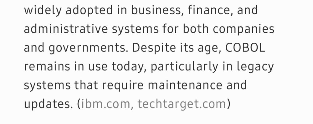 What is COBOL, the computer system? COBOL, which stands for Common Business-Oriented Language, is a high-level programming language developed in 1959 specifically for business data processing. Designed to be operating system-agnostic, COBOL has an English-like syntax, making it accessible and readable for users. It has been widely adopted in business, finance, and administrative systems for both companies and governments. Despite its age, COBOL remains in use today, particulate in legacy systems that require maintenance and updates. (ibm.com, techtarget.com)