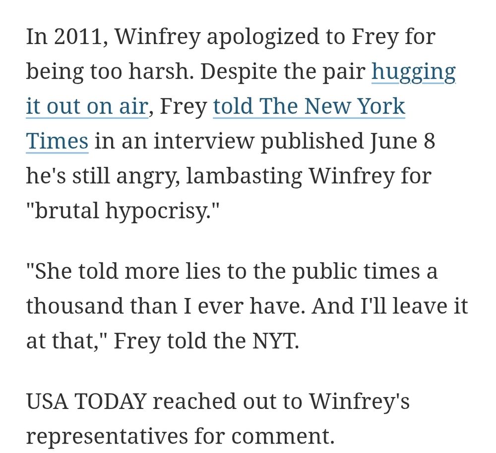 In 2011, Winfrey apologized to Frey for being too harsh. Despite the pair hugging it out on air, Frey told The New York Times in an interview published June 8 he's still angry, lambasting Winfrey for 
