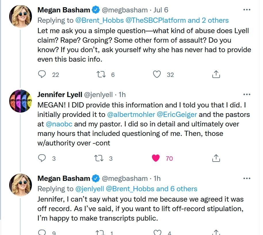 Megan Basham @megbasham Jul 6

Replying to @Brent_Hobbs @TheSBCPlatform and 2 others Let me ask you a simple question-what kind of abuse does Lyell claim? Rape? Groping? Some other form of assault? Do you know? If you don't, ask yourself why she has never had to provide even this basic info.

6

♡

32

22

Jennifer Lyell @jenlyell 1h

MEGAN! I DID provide this information and I told you that I did. I initially provided it to @albertmohler @EricGeiger and the pastors at @naobc and my pastor. I did so in detail and ultimately over many hours that included questioning of me. Then, those

w/authority over -cont

3

70

1h

Megan Basham @megbasham

Replying to @jenlyell @Brent_Hobbs and 6 others

Jennifer, I can't say what you told me because we agreed it was off record. As I've said, if you want to lift off-record stipulation, I'm happy to make transcripts public.