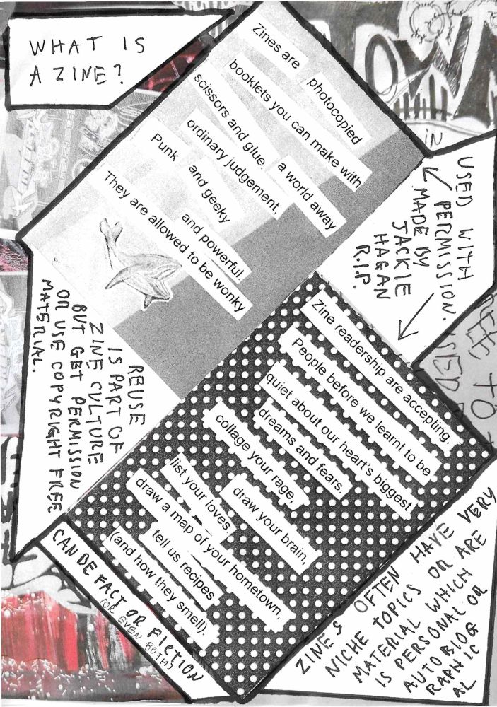 A page of a hand made zine, text reads 

What is a zine?

(With arrows pointing to the two paragraphs following this one) used with permission. Made by Jackie Hagan RIP

Zines are photocopied booklets you can make with scissors and glue. A world away ordinary judgment, punk and geeky and powerful. They are allowed to be wonky.

Zine readership are accepting. People before we learnt to be quiet about our heart’s biggest dreams and fears. Collage your rage, draw your brain, list your loves, draw a map of your hometown, tell us recipes (and how they smell)

Reuse is part of zine culture but get permission or use copyright free material.

Can be fact or fiction (or even both)

Zines often have very niche topics or are material which is personal or autobiographical.