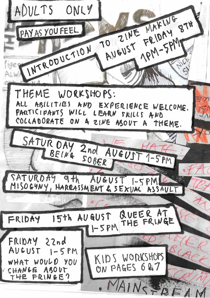 A page of a hand made zine, text reads 

Adults only

Pay as you feel

Introduction to zine making august Friday 8th 1pm-5pm

Theme workshops: all abilities and experience welcome. Participants will learn skills and collaborate on a zine about a theme.

Saturday 2nd August 1-5pm being sober

Saturday 9th August 1-5pm misogyny, harassment and sexual assault

Friday 15th august 1-5pm queer at the fringe 

Friday 22nd August 1-5pm what would you change about the fringe

Kids workshops on pages 6 and 7
