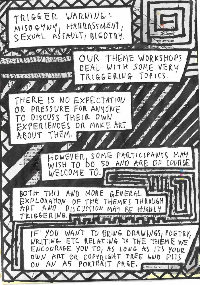 A page of a hand made zine, text reads 

Trigger warning: misogyny, harassment, sexual assault, bigotry

Our theme workshops deal with some very triggering topics.

There is no expectation or pressure for anyone to discuss their own experiences or make art about them.

However, some participants may wish to do so and are of course welcome to.

Both this and more general exploration of the themes through art and discussion may be highly triggering.

If you want to bring drawings, poetry, writing etc relating to the theme we encourage you to, as long as it’s your own art or copyright free and fits on an a5 portrait page.