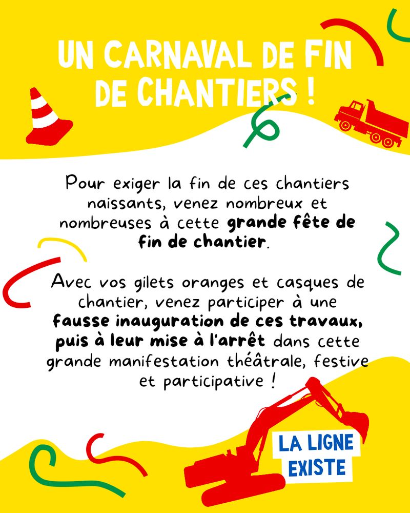 Cotillons de couleur vert, jaune et rouge et ombre de camions et de pelleteuse.

Texte dans l'image :
"Un carnaval de fin de chantiers !

Pour exigerla fin de ces chantiers naissants, venez nombreux et nombreuses à cette grande fête de fin de chantier.

Avec vos gilets oranges et casques de chantier, venez participer à une fausse inauguration de ces travaux, puis à leur mise à l'arrêt dans cette grande manifestation théâtrale, festive et participative !"