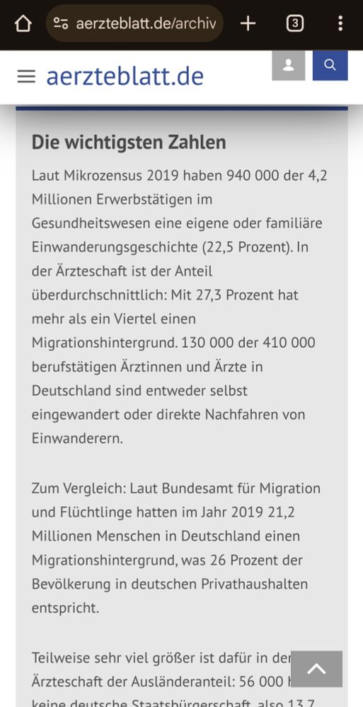 aerzteblatt.de
Die wichtigsten Zahlen
Laut Mikrozensus 2019 haben 940000 der 4,2 Millionen Erwerbstätigen im
Gesundheitswesen eine eigene oder familiäre Einwanderungsgeschichte (22,5 Prozent). In der Ärzteschaft ist der Anteil
überdurchschnittlich: Mit 27,3 Prozent hat
mehr als ein Viertel einen
Migrationshintergrund. 130000 der 410000
berufstätigen Ärztinnen und Ärzte in
Deutschland sind entweder selbst
eingewandert oder direkte Nachfahren von
Einwanderern.

Zum Vergleich: Laut Bundesamt für Migration und Flüchtlinge hatten im Jahr 2019 21,2 Millionen Menschen in Deutschland einen Migrationshintergrund, was 26 Prozent der Bevölkerung in deutschen Privathaushalten entspricht.