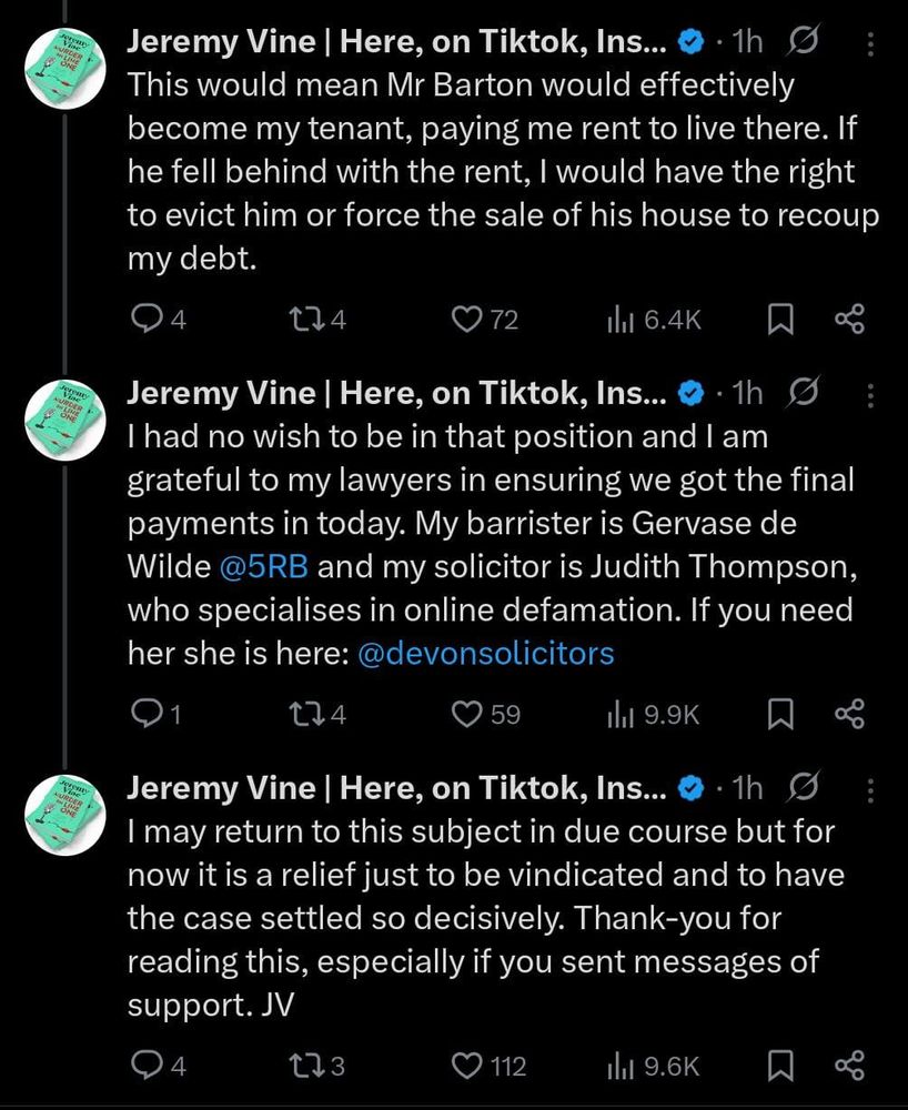 Jeremy Vine | Here, on Tiktok, Ins...
• 1h
This would mean Mr Barton would effectively become my tenant, paying me rent to live there. If he fell behind with the rent, I would have the right to evict him or force the sale of his house to recoup my debt.
4
174
072
In 6.4K
Jeremy Vine | Here, on Tiktok, Ins...
• 1h
I had no wish to be in that position and I am grateful to my lawyers in ensuring we got the final payments in today. My barrister is Gervase de Wilde @5RB and my solicitor is Judith Thompson, who specialises in online defamation. If you need her she is here: @devonsolicitors
1
174
59
1l1 9.9K
Jeremy Vine | Here, on Tiktok, Ins...
• 1h
I may return to this subject in due course but for now it is a relief just to be vindicated and to have the case settled so decisively. Thank-you for reading this, especially if you sent messages of support. J
4
173
• 112
Ill 9.6K