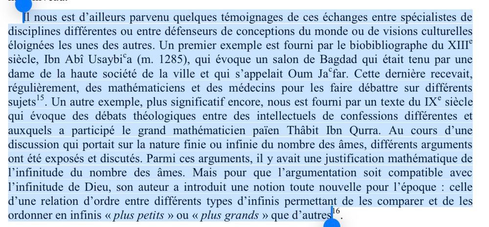 Il nous est d'ailleurs parvenu quelques témoignages de ces échanges entre spécialistes de disciplines différentes ou entre défenseurs de conceptions du monde ou de visions culturelles éloignées les unes des autres. Un premier exemple est fourni par le biobibliographe du XIII® siècle, Ibn Abî Usaybi°a (m. 1285), qui évoque un salon de Bagdad qui était tenu par une dame de la haute société de la ville et qui s'appelait Oum Ja far. Cette dernière recevait, régulièrement, des mathématiciens et des médecins pour les faire débattre sur différents sujets. Un autre exemple, plus significatif encore, nous est fourni par un texte du IX° siècle qui évoque des débats théologiques entre des intellectuels de confessions différentes et auxquels a participé le grand mathématicien paien Thâbit Ibn Qurra. Au cours d'une discussion qui portait sur la nature finie ou infinie du nombre des âmes, différents arguments ont été exposés et discutés. Parmi ces arguments, il y avait une justification mathématique de l'infinitude du nombre des âmes. Mais pour que l'argumentation soit compatible avec l'infinitude de Dieu, son auteur a introduit une notion toute nouvelle pour l'époque : celle d'une relation d'ordre entre différents types d'infinis permettant de les comparer et de les ordonner en infinis « plus petits » ou « plus grands » que d'autres'