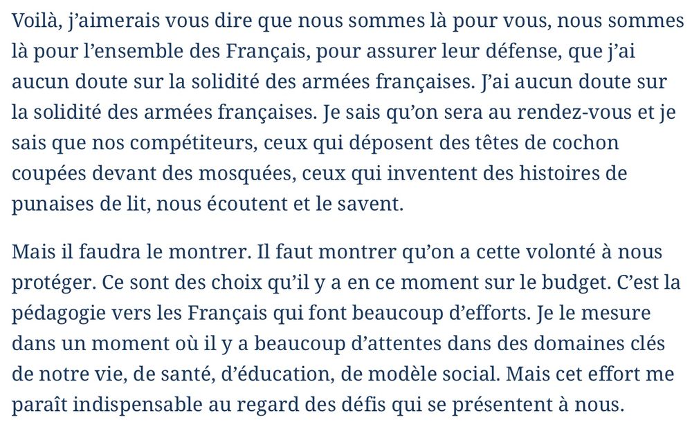 Voilà, j’aimerais vous dire que nous sommes là pour vous, nous sommes là pour l’ensemble des Français, pour assurer leur défense, que j’ai aucun doute sur la solidité des armées françaises. J’ai aucun doute sur la solidité des armées françaises. Je sais qu’on sera au rendez-vous et je sais que nos compétiteurs, ceux qui déposent des têtes de cochon coupées devant des mosquées, ceux qui inventent des histoires de punaises de lit, nous écoutent et le savent.

Mais il faudra le montrer. Il faut montrer qu’on a cette volonté à nous protéger. Ce sont des choix qu’il y a en ce moment sur le budget. C’est la pédagogie vers les Français qui font beaucoup d’efforts. Je le mesure dans un moment où il y a beaucoup d’attentes dans des domaines clés de notre vie, de santé, d’éducation, de modèle social. Mais cet effort me paraît indispensable au regard des défis qui se présentent à nous.