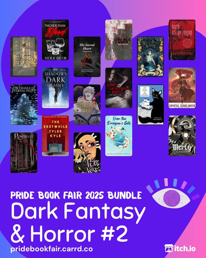 Pride Book Fair 2025 Bundle. Dark Fantasy & Horror #2. pridebookfair.carrd.co. An itch.io logo is in the corner. The background of the image is a blue-purple to pink gradient with a violet blob shape overlapping it. A sketched, pink, blue, and purple-lashed eye sits to the upper right of the text. 17 dark fantasy and horror book covers are tiled on the image, featuring: What the Forest Eats by E.M. Anderson ; Thicker Than Blood by Sera Quim; His Sacred Heart  by Morgan Dante; The Dark Side of Super by Matthew Siadak; When the Stars Alight by Camilla Andrew; MSTB Ate My Friend by Kienn Nguyen; The Cradle of Eternal Night (Illus. by Pom Poison) by Ladz; Shadows Dark and Deadly by Andrea Marie Johnson; Bruised Pair by Bt. Hearst; Coal Gets In Your Veins by Cat Rector; The Final Voyage of Avery Mothmere by Helen Whistberry; Crystal Gunslinger - The Obsidian Outlaws by Oliver Laws; rosebane by mel polk; The Erstwhile Tyler Kyle by Steve Hugh Westenra; Over the Dragon's Gate by Juliana Jones; Mercy by Ian Haramaki; Hel's Poem by Mihael.