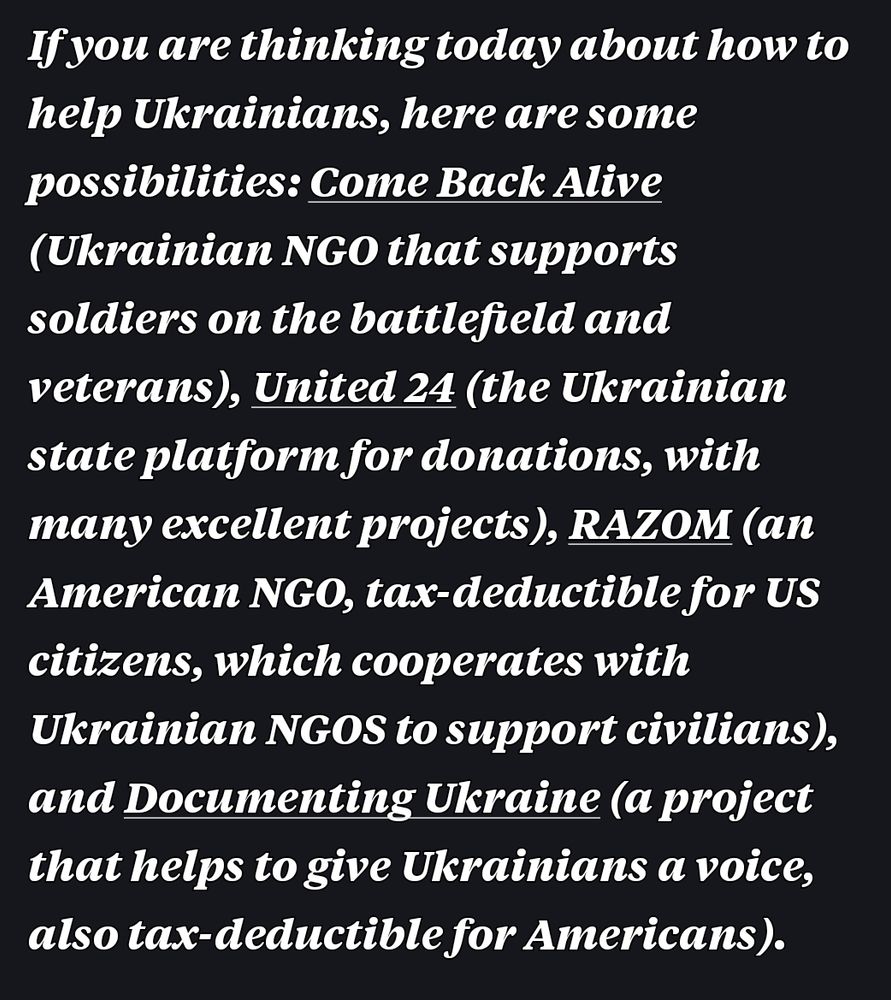Only Text in photo:
Come Back Alive (Ukrainian NGO that supports soldiers on the battlefield and veterans), United 24 (the Ukrainian state platform for donations, with many excellent projects), RAZOM (an American NGO, tax-deductible for US citizens, which cooperates with Ukrainian NGOS to support civilians), and Documenting Ukraine (a project that helps to give Ukrainians a voice, also tax-deductible for Americans)