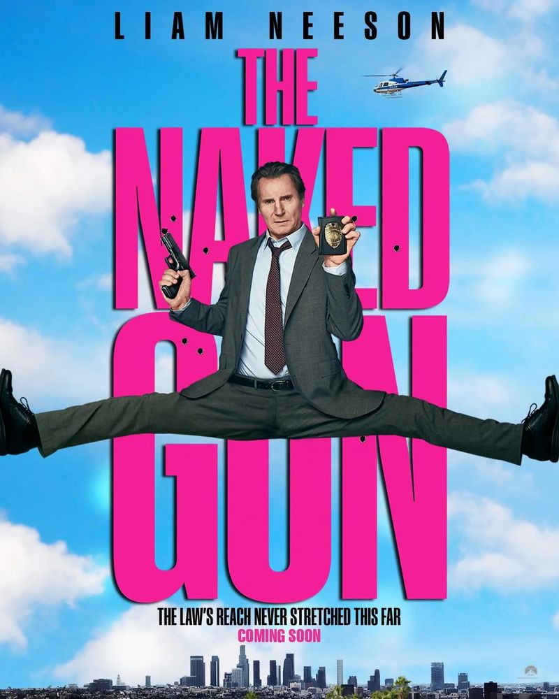 Poster for the movie I enjoyed, "The Naked Gun." The star of the picture, a mister Liam Neeson is in the foreground of the poster doing a split (in a suit; he's wearing a suit with a red or brown tie) with both legs splayed out to the edges of the poster. Behind him are the words - in big pink letters - THE NAKED GUN. Beneath it says, "The Law's Reach Never Streched This Far. Coming Soon" and underneath that is the skyline for Los Angeles, the city of dreams! Anyway, you have a good night.
