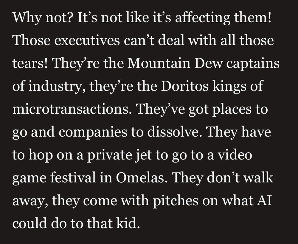 Selection of text from the above column. It reads: 

"Why not? It’s not like it’s affecting them! Those executives can’t deal with all those tears! They’re the Mountain Dew captains of industry, they’re the Doritos kings of microtransactions. They’ve got places to go and companies to dissolve. They have to hop on a private jet to go to a video game festival in Omelas. They don’t walk away, they come with pitches on what AI could do to that kid."