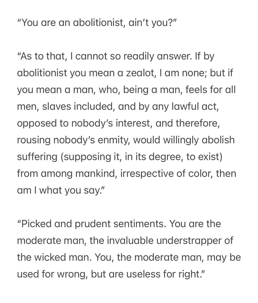 “You are an abolitionist, ain’t you?”
“As to that, I cannot so readily answer. If by abolitionist you mean a zealot, I am none; but if you mean a man, who, being a man, feels for all men, slaves included, and by any lawful act, opposed to nobody’s interest, and therefore, rousing nobody’s enmity, would willingly abolish suffering (supposing it, in its degree, to exist) from among mankind, irrespective of color, then am I what you say.”
“Picked and prudent sentiments. You are the moderate man, the invaluable understrapper of the wicked man. You, the moderate man, may be used for wrong, but are useless for right.”
