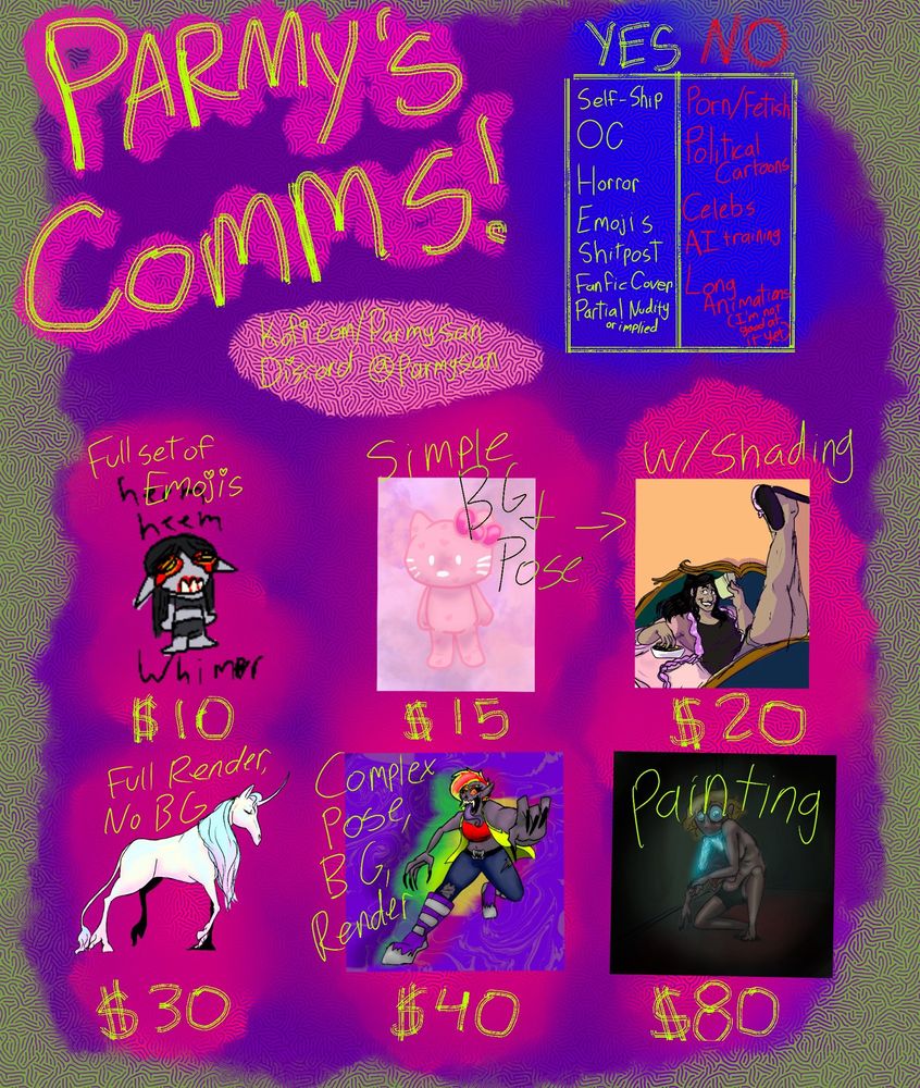 “Parmy’s Comms!”  YES: Self ship, OC, Horror, Emojis, Shitpost, Fanfic Cover, Partial or implied nudity. 
NO: Porn/Fetish, Political Cartoon, Celebs, AI training,  Long Animations (I’m not good at that yet).  
Full Set of Emojis: $10
Simple BG and Pose: $15
Simple BG and Pose w/shading: $20
Full Render no BG: $30
Complex pose, BG, Render: $40
Painting: $80