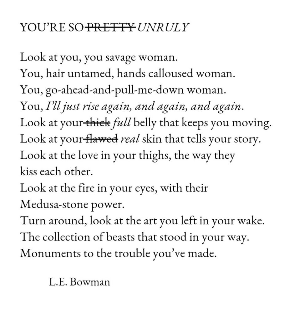 Poem, black text on a white background -poem reads as: 

Title - YOU'RE SO PRETTY (struck out, replaced with) UNRULY

Look at you, you savage woman.
You, hair untamed, hands calloused woman.
You, go-ahead-and-pull-me-down woman.
You, I'll just rise again, and again, and again.
Look at your thick (struck out & replaced with) full belly that keeps you moving.
Look at your flawed (struck out & replaced with) real skin that tells your story.
Look at the love in your thighs, the way they kiss each other.
Look at the fire in your eyes, with their Medusa-stone power.
Turn around, look at the art you left in your wake.
The collection of beasts that stood in your way.
Monuments to the trouble you've made.
L.E. Bowman