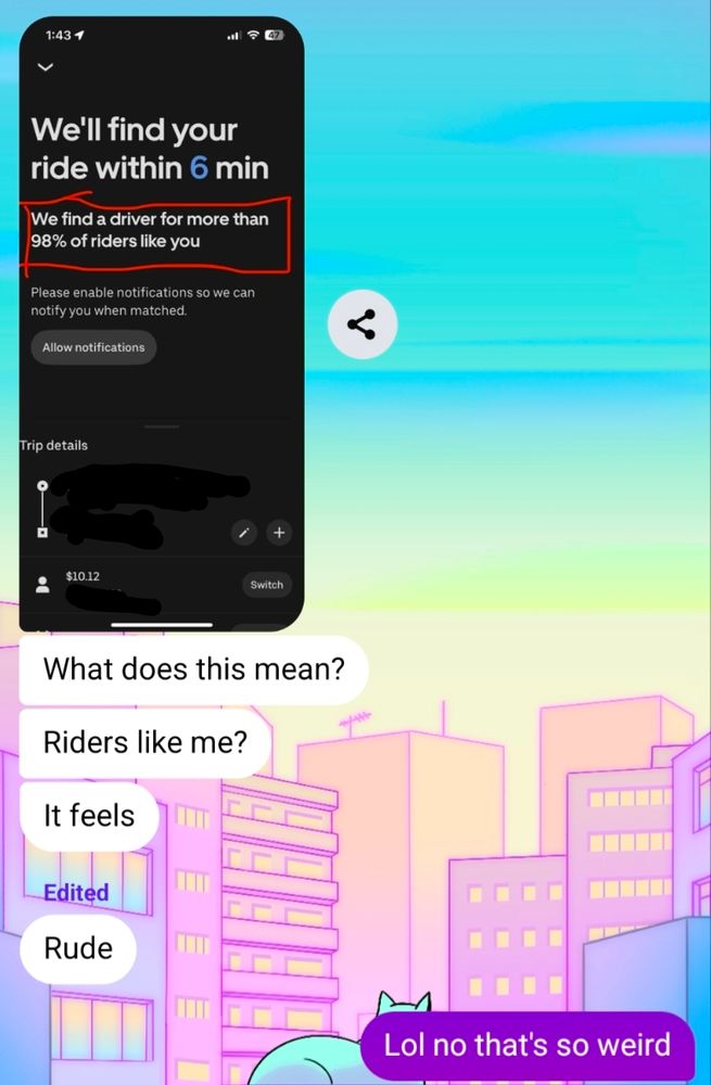 Screenshot of a chat with a friend. They've sent me a screenshot of a confirmation screen in their Uber app with the heading "We'll find your ride within 6 min." They've drawn a red box around the supporting copy below the heading, which says, "We find a driver for more than 98% of riders like you." 

Their next texts to me say, "What does this mean? Riders like me? It feels rude." I respond, "Lol no that's so weird."