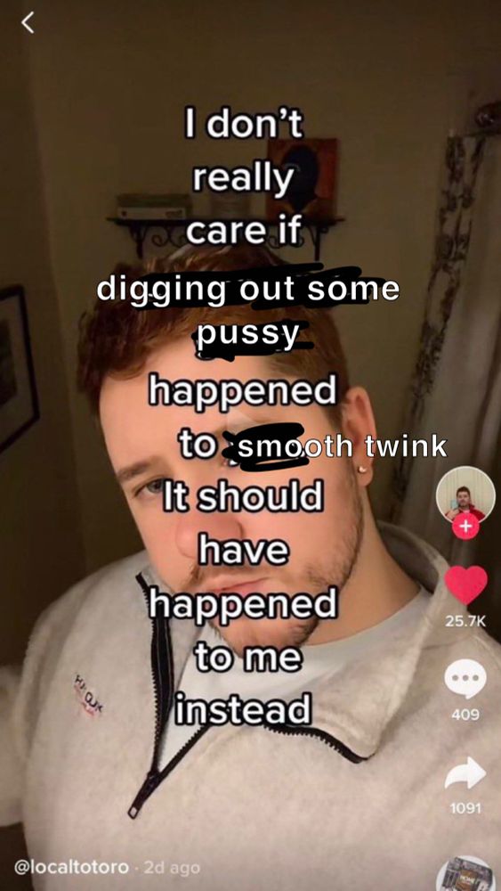 A meme of a screenshot from a TikTok video paused on a gay man’s face while he looks at the camera, with his head slightly tilted and a judgmental look in his eyes. The text originally said “I don’t care if something good happened to you. It should have happened to me instead.” But I edited it to say “I don’t care if digging out some pussy happened to smooth twink. It should have happened to me instead.”