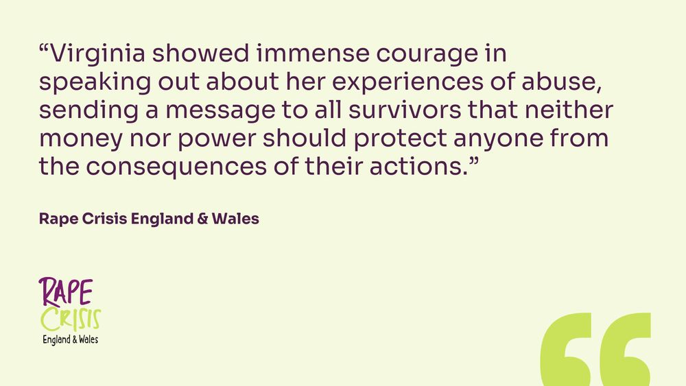 Virginia showed immense courage in speaking out about her experiences of abuse, sending a message to all survivors that neither money nor power should protect anyone from the consequences of their actions.