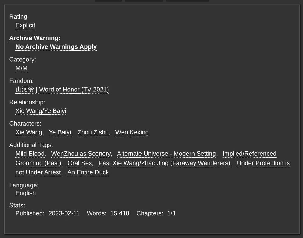 Screenshot of Tags and Information from A o 3: 

Rating: Explicit
No archive warnings apply
Category: MM
Fandom: Word of Honor (TV 2021)
Relationship: Xie Wang, Ye Baiyi
Characters: Xie Wang, Ye Baiyi, Zhou Zishu, Wen Kexing
Additional Tags: Mild Blood, WenZhou as Scenery, Alternate Universe -- Modern Setting, Implied/Referenced Grooming (past), Oral Sex, Past Xie Wang/Zhao Jing, Under Protection is not Under Arrest, An Entire Duck

Language: English

Stats:
Published 2023-02-11
Words: 15,418
Chapters: 1/1