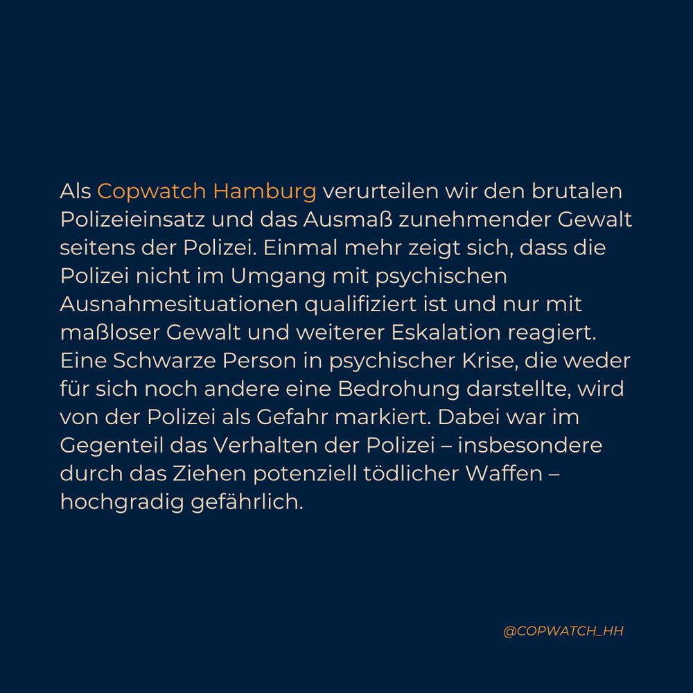 Als Copwatch Hamburg verurteilen wir den brutalen Polizeieinsatz und das Ausmaß zunehmender Gewalt seitens der Polizei. Einmal mehr zeigt sich, dass die Polizei nicht im Umgang mit psychischen Ausnahmesituationen qualifiziert ist und nur mit maßloser Gewalt und weiterer Eskalation reagiert. Eine Schwarze Person in psychischer Krise, die weder für sich noch andere eine Bedrohung darstellte, wird von der Polizei als Gefahr markiert. Dabei war im Gegenteil das Verhalten der Polizei – insbesondere durch das Ziehen potenziell tödlicher Waffen – hochgradig gefährlich.