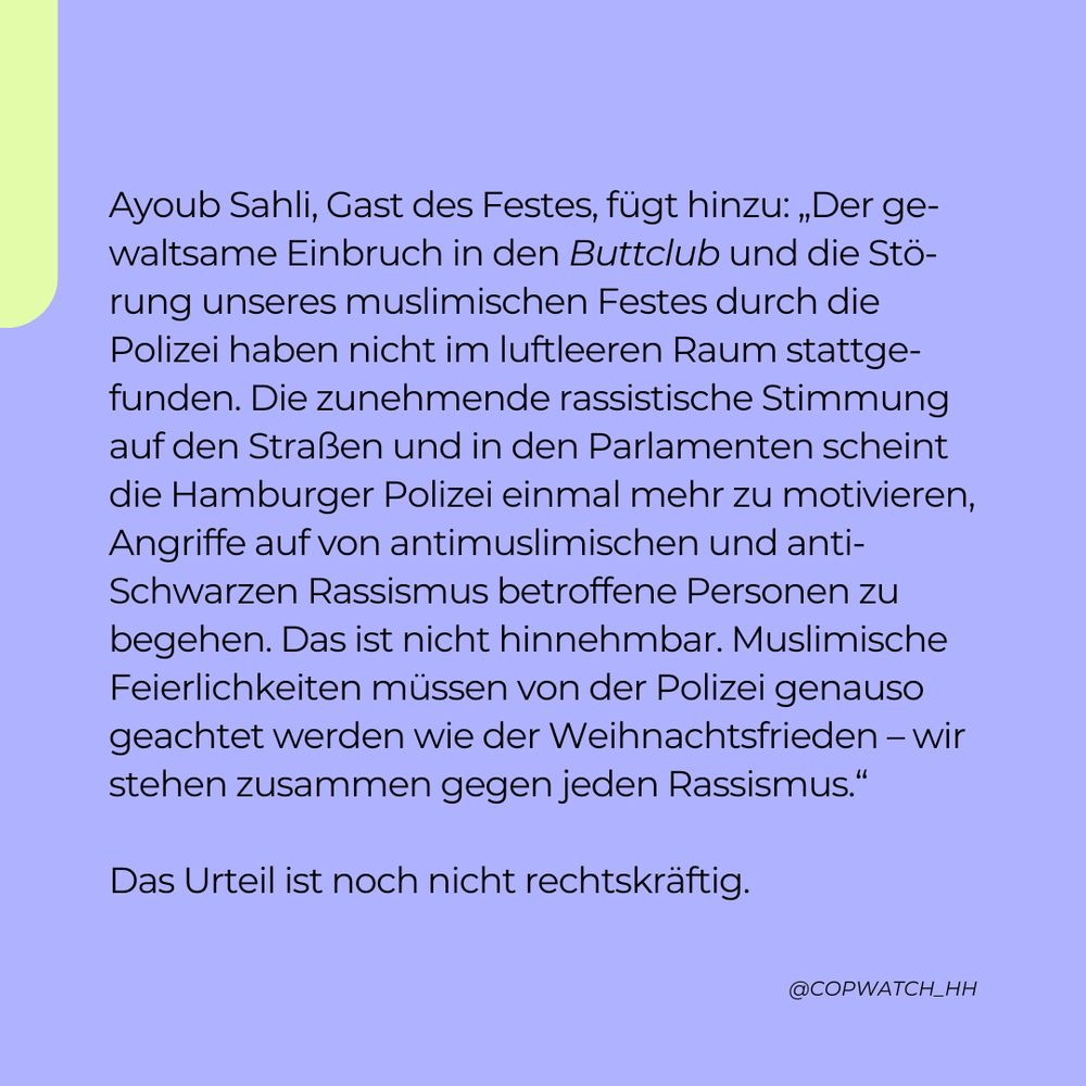 Ayoub Sahli, Gast des Festes, fügt hinzu: „Der gewaltsame Einbruch in den Buttclub und die Störung unseres muslimischen Festes durch die Polizei haben nicht im luftleeren Raum stattgefunden. Die zunehmende rassistische Stimmung auf den Straßen und in den Parlamenten scheint die Hamburger Polizei einmal mehr zu motivieren, Angriffe auf von antimuslimischen und anti-Schwarzen Rassismus betroffene Personen zu begehen. Das ist nicht hinnehmbar. Muslimische Feierlichkeiten müssen von der Polizei genauso geachtet werden wie der Weihnachtsfrieden – wir stehen zusammen gegen jeden Rassismus.“

Das Urteil ist noch nicht rechtskräftig.