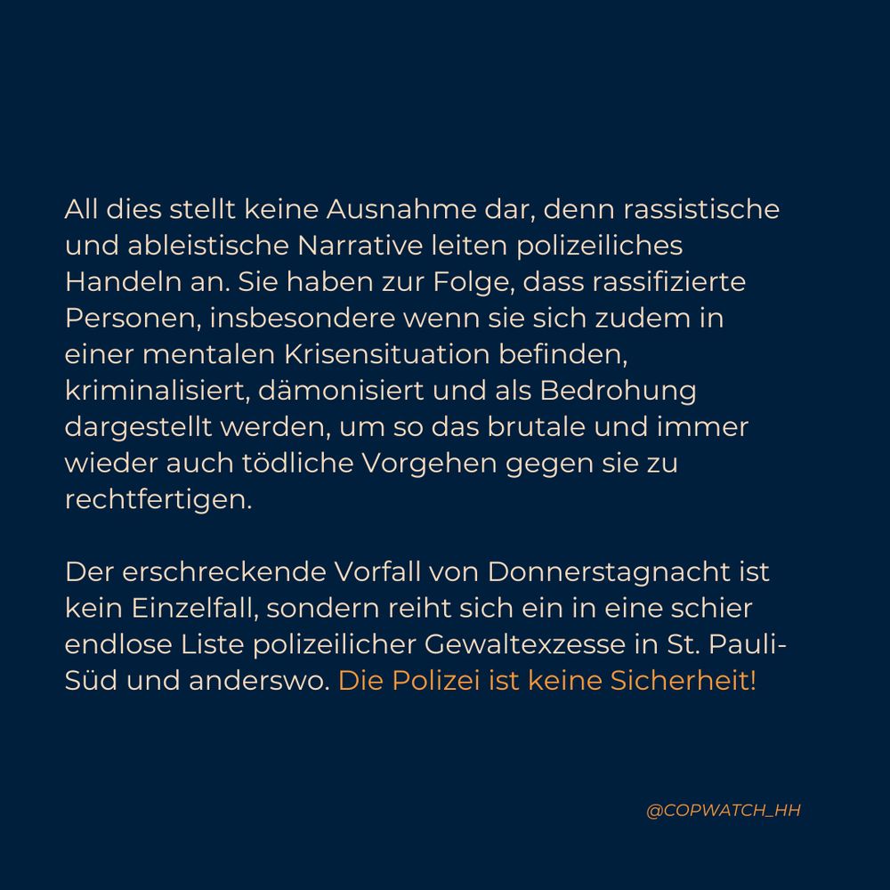 All dies stellt keine Ausnahme dar, denn rassistische und ableistische Narrative leiten polizeiliches Handeln an. Sie haben zur Folge, dass rassifizierte Personen, insbesondere wenn sie sich zudem in einer mentalen Krisensituation befinden, kriminalisiert, dämonisiert und als Bedrohung dargestellt werden, um so das brutale und immer wieder auch tödliche Vorgehen gegen sie zu rechtfertigen. 

Der erschreckende Vorfall von Donnerstagnacht ist kein Einzelfall, sondern reiht sich ein in eine schier endlose Liste polizeilicher Gewaltexzesse in St. Pauli-Süd und anderswo. Die Polizei ist keine Sicherheit!
