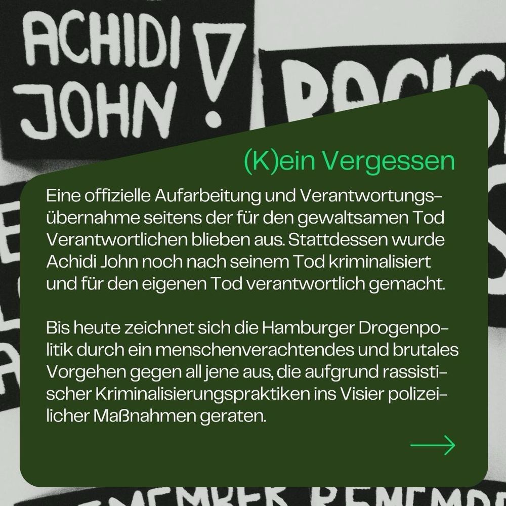 🥀 (K)ein Vergessen

Eine offizielle Aufarbeitung und Verantwortungsübernahme seitens der für den gewaltsamen Tod Verantwortlichen blieben aus. Stattdessen wurde Achidi John noch nach seinem Tod kriminalisiert und für den eigenen Tod verantwortlich gemacht. 

Bis heute zeichnet sich die Hamburger Drogenpolitik durch ein menschenverachtendes und brutales Vorgehen gegen all jene aus, die aufgrund rassistischer Kriminalisierungspraktiken ins Visier polizeilicher Maßnahmen geraten.
