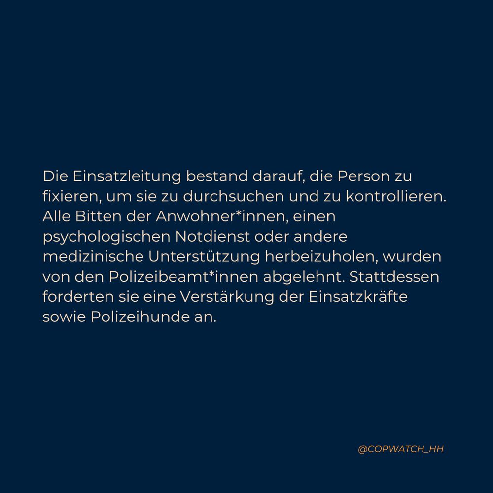 Die Einsatzleitung bestand darauf, die Person zu fixieren, um sie zu durchsuchen und zu kontrollieren. Alle Bitten der Anwohner*innen, einen psychologischen Notdienst oder andere medizinische Unterstützung herbeizuholen, wurden von den Polizeibeamt*innen abgelehnt. Stattdessen forderten sie eine Verstärkung der Einsatzkräfte sowie Polizeihunde an.