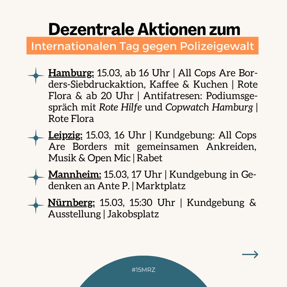 Hamburg: 15.3, ab 16 Uhr, All Cops Are Borders-Siebdruckaktion, Kaffee & Kuchen, Rote Flora & ab 20 Uhr, Antifatresen: Podiumsgespräch mit Rote Hilfe und Copwatch Hamburg, Rote Flora / Leipzig: 15.3, 16 Uhr, Kundgebung: All Cops Are Borders mit gemeinsamen Ankreiden, Musik & Open Mic, Rabet / Mannheim: 15.3, 17 Uhr, Kundgebung in Gedenken an Ante P., Marktplatz / Nürnberg: 15.3, 15:30 Uhr, Kundgebung & Ausstellung, Jakobsplatz