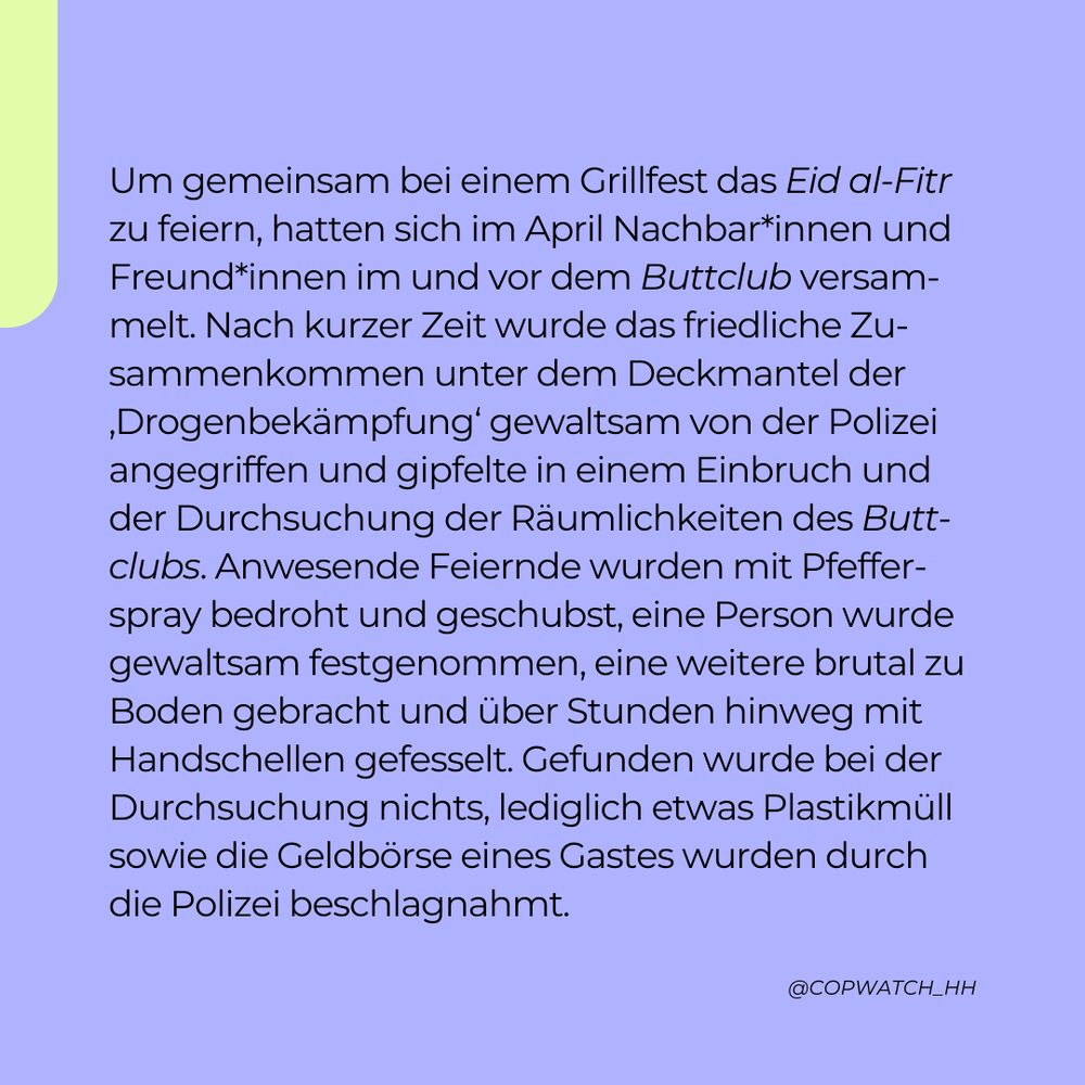 Um gemeinsam bei einem Grillfest das Eid al-Fitr zu feiern, hatten sich im April Nachbar*innen und Freund*innen im und vor dem Buttclub versammelt. Nach kurzer Zeit wurde das friedliche Zusammenkommen unter dem Deckmantel der ‚Drogenbekämpfung‘ gewaltsam von der Polizei angegriffen und gipfelte in einem Einbruch und der Durchsuchung der Räumlichkeiten des Buttclubs. Anwesende Feiernde wurden mit Pfefferspray bedroht und geschubst, eine Person wurde gewaltsam festgenommen, eine weitere brutal zu Boden gebracht und über Stunden hinweg mit Handschellen gefesselt. Gefunden wurde bei der Durchsuchung nichts, lediglich etwas Plastikmüll sowie die Geldbörse eines Gastes wurden durch die Polizei beschlagnahmt.