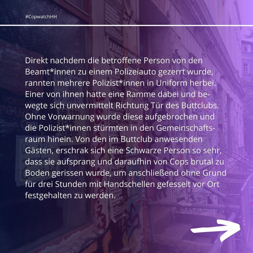 Direkt nachdem die betroffene Person von den Beamt*innen zu einem Polizeiauto gezerrt wurde, rannten mehrere Polizist*innen in Uniform herbei. Einer von ihnen hatte eine Ramme dabei und bewegte sich unvermittelt Richtung Tür des Buttclubs. Ohne Vorwarnung wurde diese aufgebrochen und die Polizist*innen stürmten in den Gemeinschaftsraum hinein. Von den im Buttclub anwesenden Gästen, erschrak sich eine Schwarze Person so sehr, dass sie aufsprang und daraufhin von Cops brutal zu Boden gerissen wurde, um anschließend ohne Grund für drei Stunden mit Handschellen gefesselt vor Ort festgehalten zu werden.