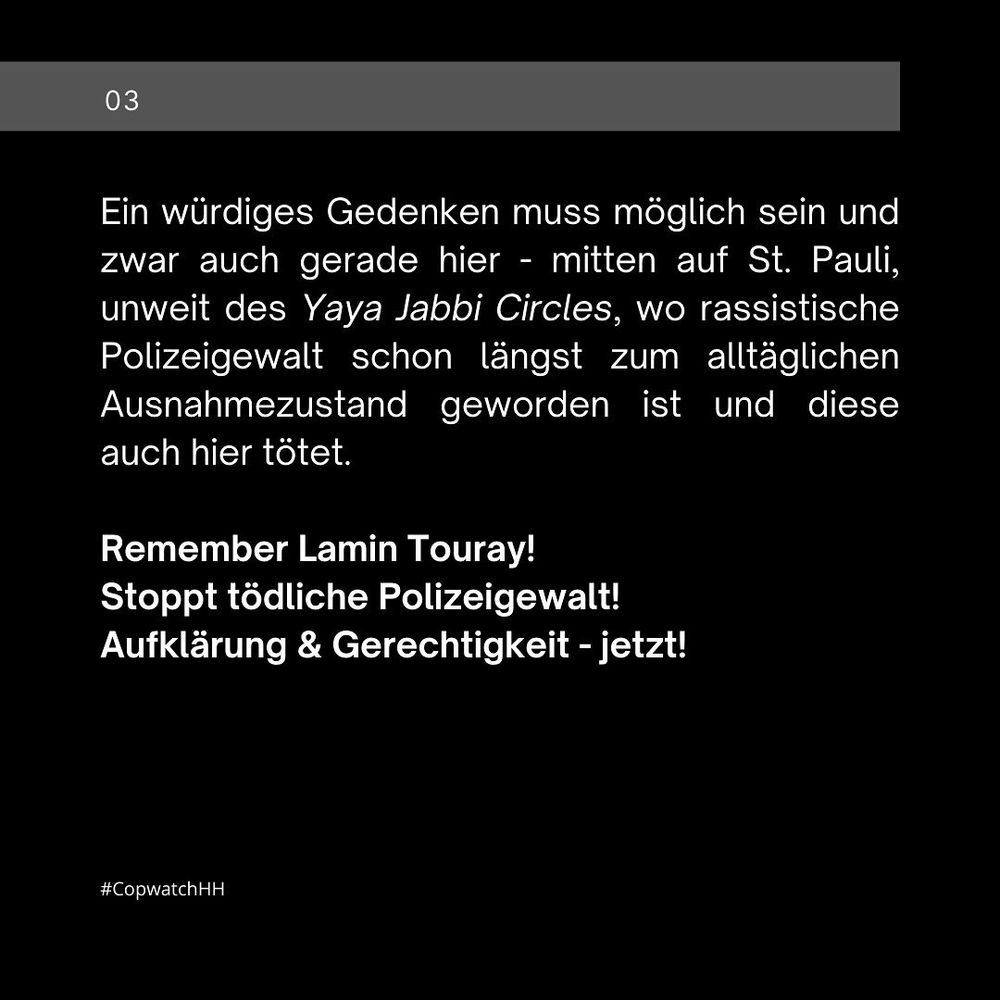 Ein würdiges Gedenken muss möglich sein und zwar auch gerade hier - mitten auf St. Pauli, unweit des Yaya Jabbi Circles, wo rassistische Polizeigewalt schon längst zum alltäglichen Ausnahmezustand geworden ist und diese auch hier tötet. 

◾️Remember Lamin Touray!
◾️Stoppt tödliche Polizeigewalt! 
◾️Aufklärung & Gerechtigkeit - jetzt!