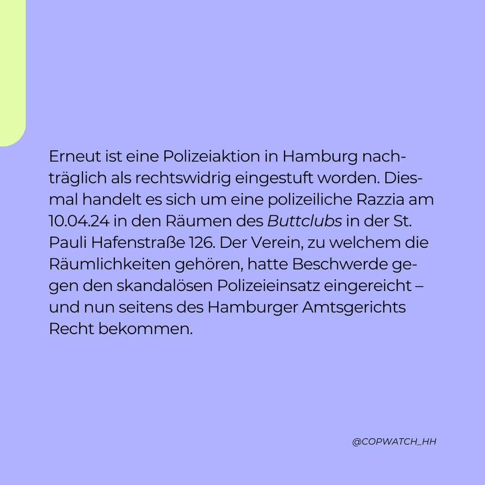 Erneut ist eine Polizeiaktion in Hamburg nachträglich als rechtswidrig eingestuft worden. Diesmal handelt es sich um eine polizeiliche Razzia am 10.04.24 in den Räumen des Buttclubs in der St. Pauli Hafenstraße 126. Der Verein, zu welchem die Räumlichkeiten gehören, hatte Beschwerde gegen den skandalösen Polizeieinsatz eingereicht – und nun seitens des Hamburger Amtsgerichts Recht bekommen.
