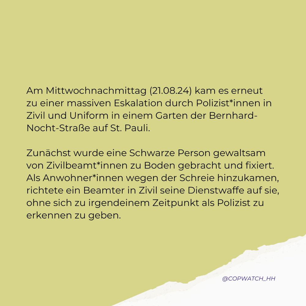 Sharepic mit Text: Am Mittwochnachmittag (21.08.24) kam es erneut zu einer massiven Eskalation durch Polizist*innen in Zivil und Uniform in einem Garten der Bernhard-Nocht-Straße auf St. Pauli. 

Zunächst wurde eine Schwarze Person gewaltsam von Zivilbeamt*innen zu Boden gebracht und fixiert. Als Anwohner*innen wegen der Schreie hinzukamen, richtete ein Beamter in Zivil seine Dienstwaffe auf sie, ohne sich zu irgendeinem Zeitpunkt als Polizist zu erkennen zu geben.