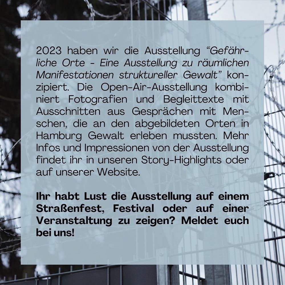 2023 haben wir die Ausstellung “Gefährliche Orte - Eine Ausstellung zu räumlichen Manifestationen struktureller Gewalt” konzipiert. Die Open-Air-Ausstellung kombiniert Fotografien und Begleittexte mit Ausschnitten aus Gesprächen mit Menschen, die an den abgebildeten Orten in Hamburg Gewalt erleben mussten. Mehr Infos und Impressionen von der Ausstellung findet ihr in unseren Story-Highlights oder auf unserer Website. 

Ihr habt Lust die Ausstellung auf einem Straßenfest, Festival oder auf einer Veranstaltung zu zeigen? Meldet euch bei uns!