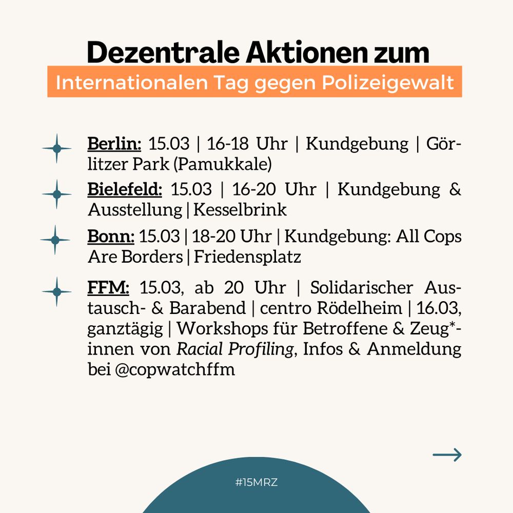 Berlin: 15.3, 16-18 Uhr, Kundgebung, Görliter Park (Pamukkale) / Bielefeld: 15.3, 16-20 Uhr, Kundgebung & Ausstellung / Bonn: 15.3, 18-20 Uhr, Kundgebung: All Cops Are Borders, Friedensplatz / FFM: 15.3, ab 20 Uhr, solidarischer Austausch- & Barabend, centro Rödelheim / 16.3, ganztägig, Workshops für Betroffene & Zeug*innen von Racial Profiling , Infos & Anmeldung bei @copwatchffm
