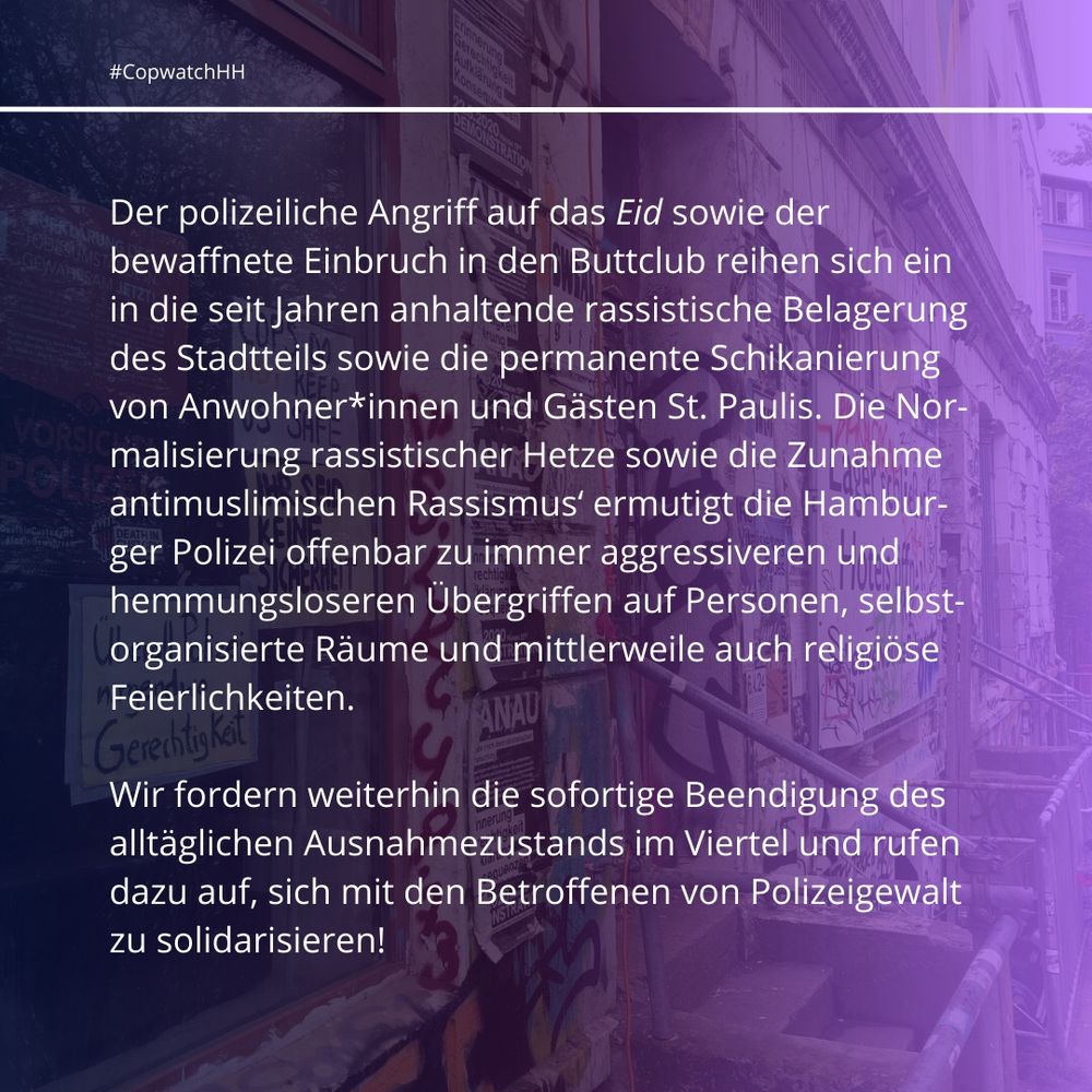 Der polizeiliche Angriff auf das Eid sowie der bewaffnete Einbruch in den Buttclub reihen sich ein in die seit Jahren anhaltende rassistische Belagerung des Stadtteils sowie die permanente Schikanierung von Anwohner*innen und Gästen St. Paulis. Die Normalisierung rassistischer Hetze sowie die Zunahme antimuslimischen Rassismus‘ ermutigt die Hamburger Polizei offenbar zu immer aggressiveren und hemmungsloseren Übergriffen auf Personen, selbstorganisierte Räume und mittlerweile auch religiöse Feierlichkeiten.  

Wir fordern weiterhin die sofortige Beendigung des alltäglichen Ausnahmezustands im Viertel und rufen dazu auf, sich mit den Betroffenen von Polizeigewalt zu solidarisieren!