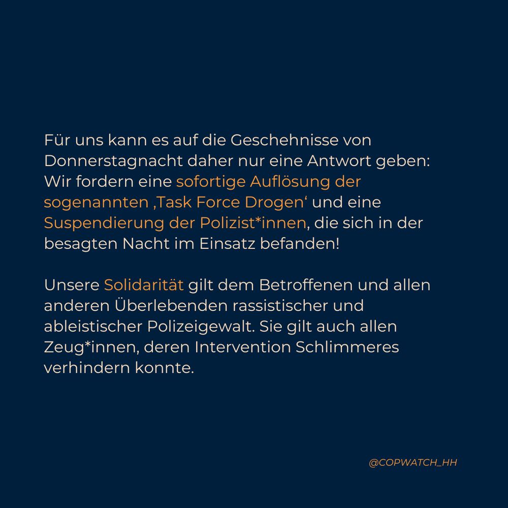 Für uns kann es auf die Geschehnisse von Donnerstagnacht daher nur eine Antwort geben: Wir fordern eine sofortige Auflösung der sogenannten ‚Task Force Drogen‘ und eine Suspendierung der Polizist*innen, die sich in der besagten Nacht im Einsatz befanden!

Unsere Solidarität gilt dem Betroffenen und allen anderen Überlebenden rassistischer und ableistischer Polizeigewalt. Sie gilt auch allen Zeug*innen, deren Intervention Schlimmeres verhindern konnte.