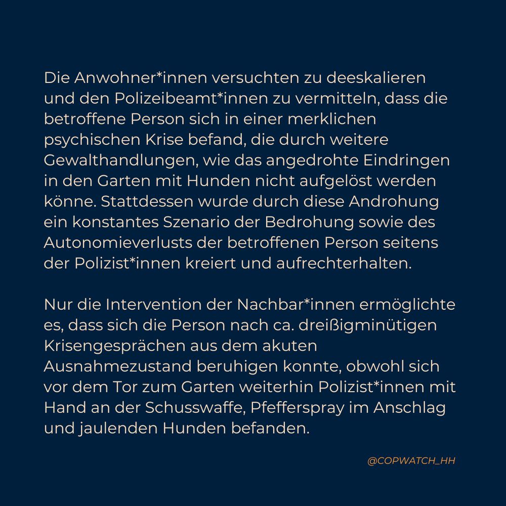 Die Anwohner*innen versuchten zu deeskalieren und den Polizeibeamt*innen zu vermitteln, dass die betroffene Person sich in einer merklichen psychischen Krise befand, die durch weitere Gewalthandlungen, wie das angedrohte Eindringen in den Garten mit Hunden nicht aufgelöst werden könne. Stattdessen wurde durch diese Androhung ein konstantes Szenario der Bedrohung sowie des Autonomieverlusts der betroffenen Person seitens der Polizist*innen kreiert und aufrechterhalten. 

Nur die Intervention der Nachbar*innen ermöglichte es, dass sich die Person nach ca. dreißigminütigen Krisengesprächen aus dem akuten Ausnahmezustand beruhigen konnte, obwohl sich vor dem Tor zum Garten weiterhin Polizist*innen mit Hand an der Schusswaffe, Pfefferspray im Anschlag und jaulenden Hunden befanden.